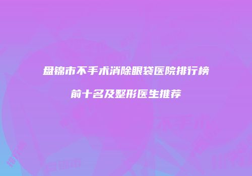 盘锦市不手术消除眼袋医院排行榜前十名及整形医生推荐