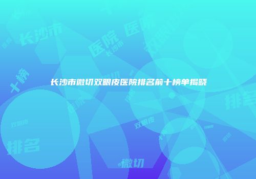 长沙市微切双眼皮医院排名前十榜单揭晓