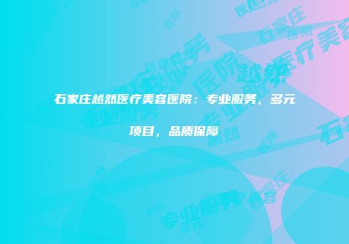 石家庄越然医疗美容医院：专业服务，多元项目，品质保障