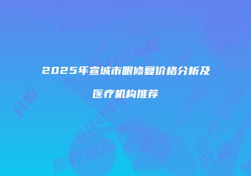 2025年宣城市眼修复价格分析及医疗机构推荐