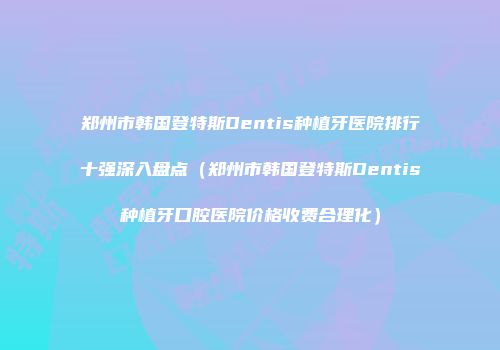 郑州市韩国登特斯Dentis种植牙医院排行十强深入盘点（郑州市韩国登特斯Dentis种植牙口腔医院价格收费合理化）