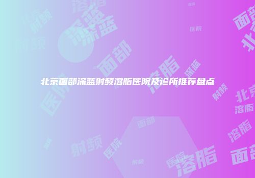 北京面部深蓝射频溶脂医院及诊所推荐盘点
