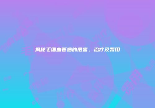 揭秘毛细血管瘤的危害、治疗及费用