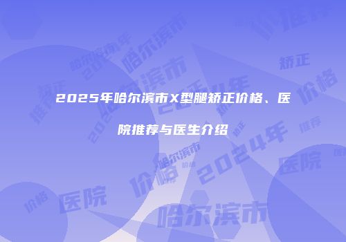 2025年哈尔滨市X型腿矫正价格、医院推荐与医生介绍