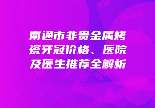 南通市非贵金属烤瓷牙冠价格、医院及医生推荐全解析