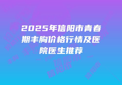 2025年信阳市青春期丰胸价格行情及医院医生推荐