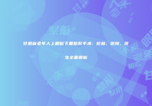 甘肃省老年人上眼睑下垂整形手术：价格、医院、医生全面解析