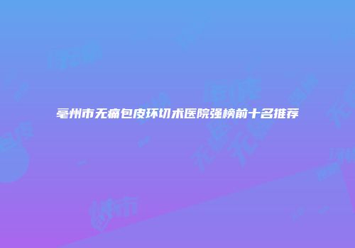 亳州市无痛包皮环切术医院强榜前十名推荐