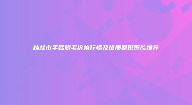 桂林市手臂脱毛价格行情及优质整形医院推荐