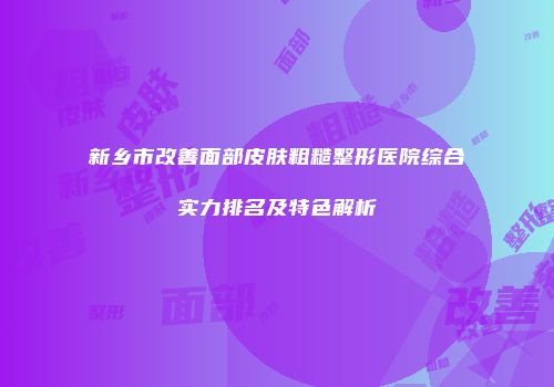 新乡市改善面部皮肤粗糙整形医院综合实力排名及特色解析