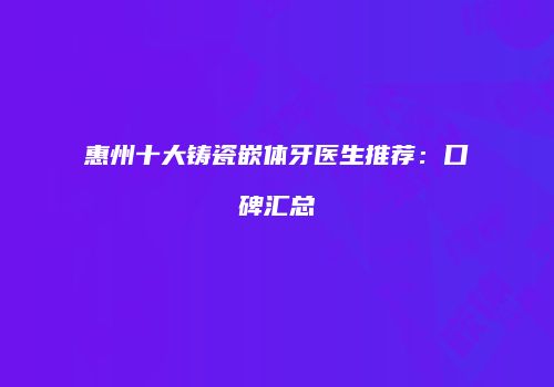 惠州十大铸瓷嵌体牙医生推荐：口碑汇总