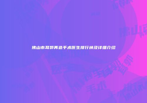 佛山市耳郭再造手术医生排行榜及详细介绍