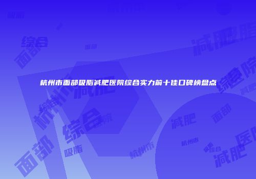 杭州市面部吸脂减肥医院综合实力前十佳口碑榜盘点