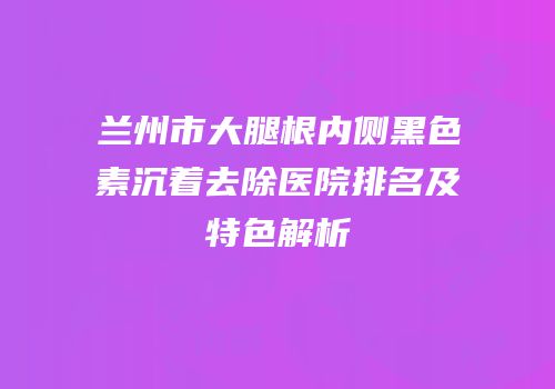 兰州市大腿根内侧黑色素沉着去除医院排名及特色解析