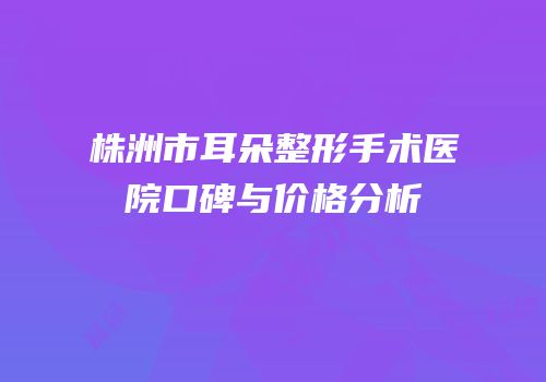 株洲市耳朵整形手术医院口碑与价格分析