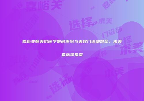 嘉峪关韩美尔医学整形医院与美容门诊部对比：求美者选择指南
