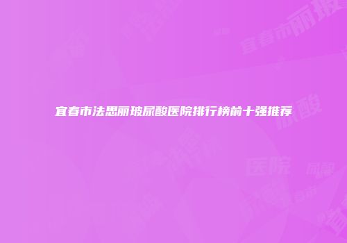 宜春市法思丽玻尿酸医院排行榜前十强推荐