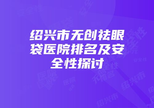 绍兴市无创祛眼袋医院排名及安全性探讨