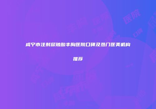 咸宁市注射尿玻酸丰胸医院口碑及热门医美机构推荐
