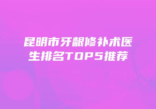 昆明市牙龈修补术医生排名TOP5推荐