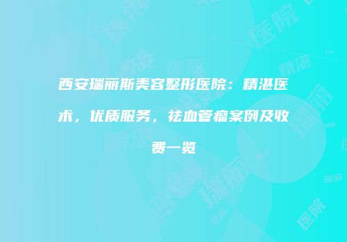 西安瑞丽斯美容整形医院：精湛医术，优质服务，祛血管瘤案例及收费一览