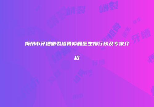 梅州市牙槽嵴裂植骨修复医生排行榜及专家介绍