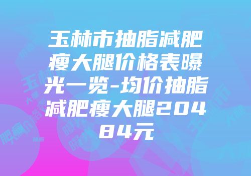 玉林市抽脂减肥瘦大腿价格表曝光一览-均价抽脂减肥瘦大腿20484元