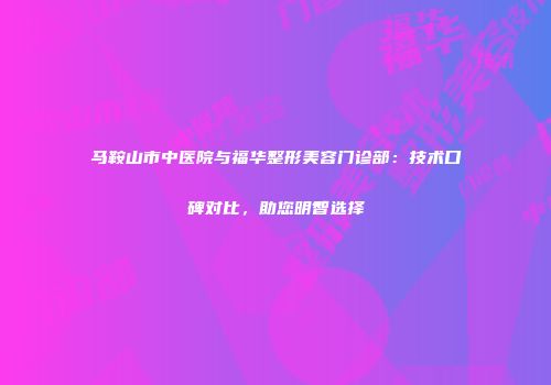马鞍山市中医院与福华整形美容门诊部：技术口碑对比，助您明智选择