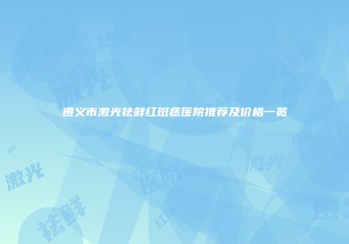 遵义市激光祛鲜红斑痣医院推荐及价格一览