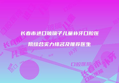 长春市进口玻璃子儿童补牙口腔医院综合实力排名及推荐医生
