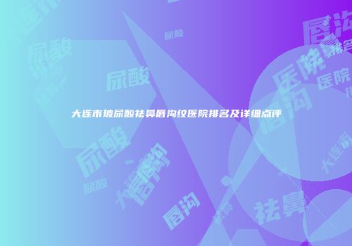 大连市玻尿酸祛鼻唇沟纹医院排名及详细点评
