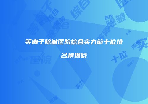 等离子除皱医院综合实力前十位排名榜揭晓