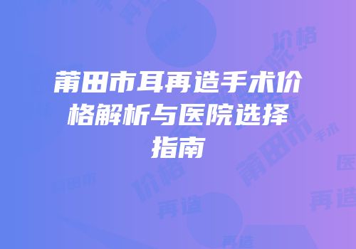 莆田市耳再造手术价格解析与医院选择指南