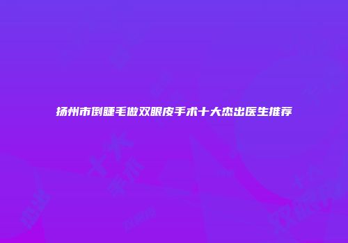 扬州市倒睫毛做双眼皮手术十大杰出医生推荐