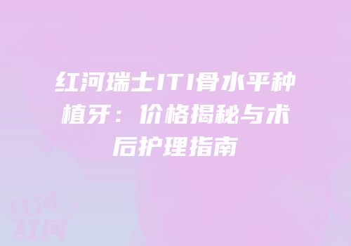 红河瑞士ITI骨水平种植牙：价格揭秘与术后护理指南