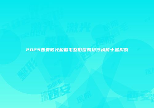 2025西安激光脱唇毛整形医院排行榜前十名揭晓