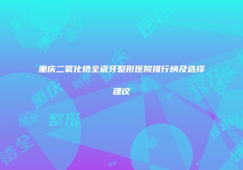 重庆二氧化锆全瓷牙整形医院排行榜及选择建议