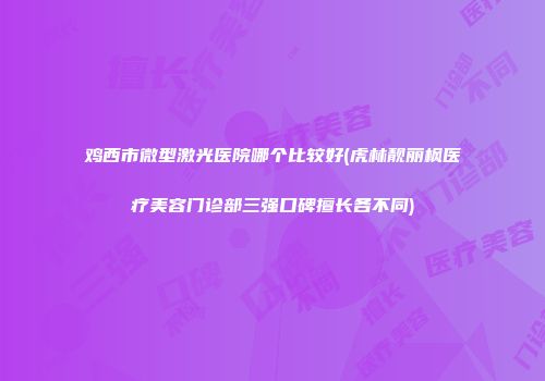鸡西市微型激光医院哪个比较好(虎林靓丽枫医疗美容门诊部三强口碑擅长各不同)