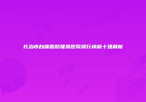 长治市自体脂肪隆鼻医院排行榜前十强解析