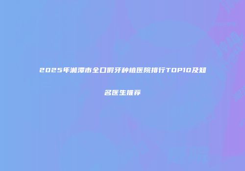 2025年湘潭市全口假牙种植医院排行TOP10及知名医生推荐