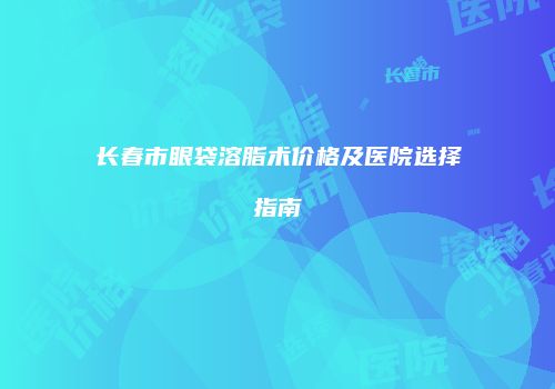 长春市眼袋溶脂术价格及医院选择指南