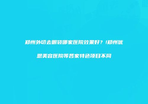 郑州外切去眼袋哪家医院效果好？!郑州优恩美容医院等各家特色项目不同
