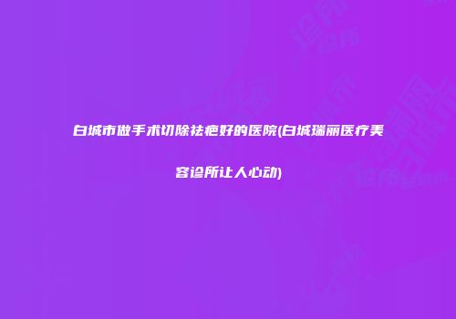白城市做手术切除祛疤好的医院(白城瑞丽医疗美容诊所让人心动)