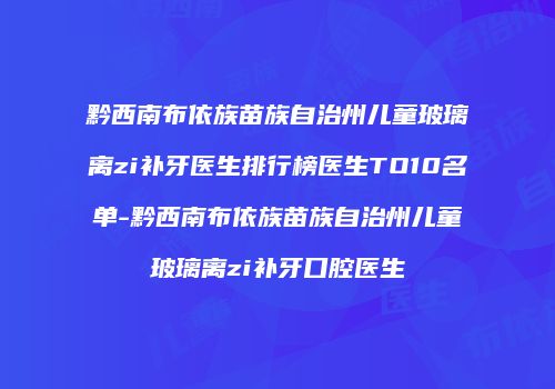 黔西南布依族苗族自治州儿童玻璃离zi补牙医生排行榜医生TO10名单-黔西南布依族苗族自治州儿童玻璃离zi补牙口腔医生