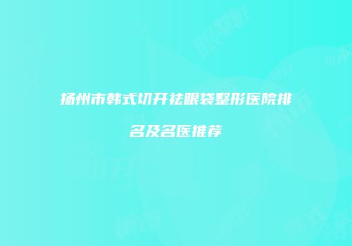 扬州市韩式切开祛眼袋整形医院排名及名医推荐