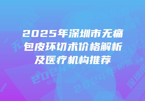 2025年深圳市无痛包皮环切术价格解析及医疗机构推荐