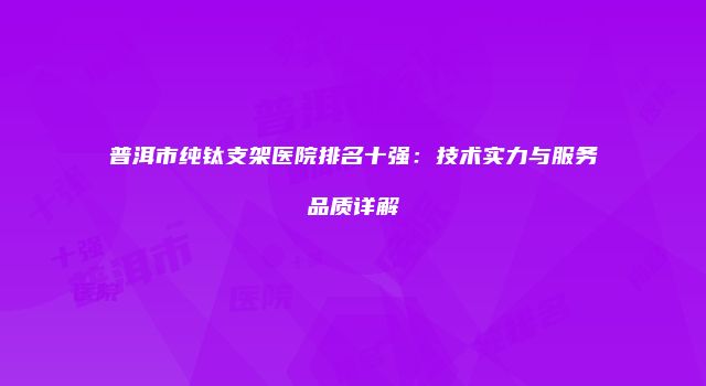 普洱市纯钛支架医院排名十强：技术实力与服务品质详解