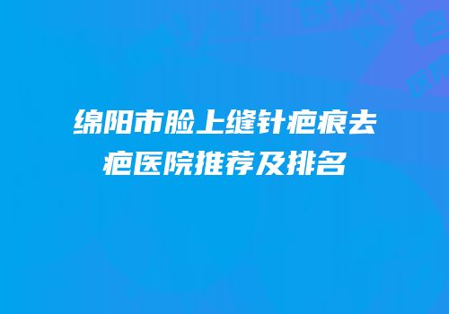 绵阳市脸上缝针疤痕去疤医院推荐及排名