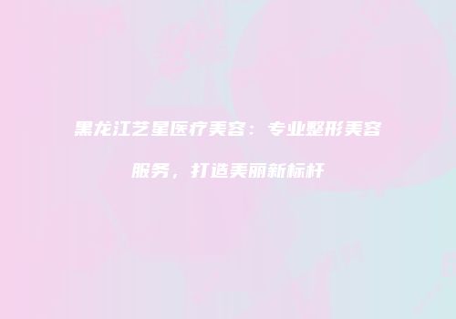 黑龙江艺星医疗美容：专业整形美容服务，打造美丽新标杆