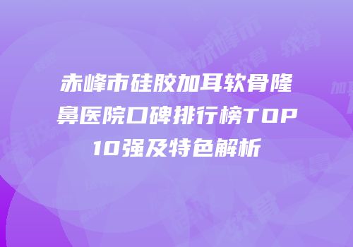 赤峰市硅胶加耳软骨隆鼻医院口碑排行榜TOP10强及特色解析